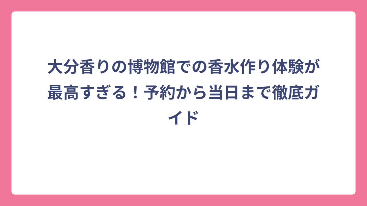 大分香りの博物館での香水作り体験が最高すぎる！予約から当日まで徹底ガイド
