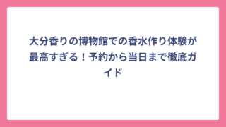 大分香りの博物館での香水作り体験が最高すぎる！予約から当日まで徹底ガイド