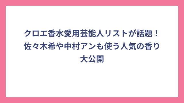 クロエ香水愛用芸能人リストが話題！佐々木希や中村アンも使う人気の香り大公開