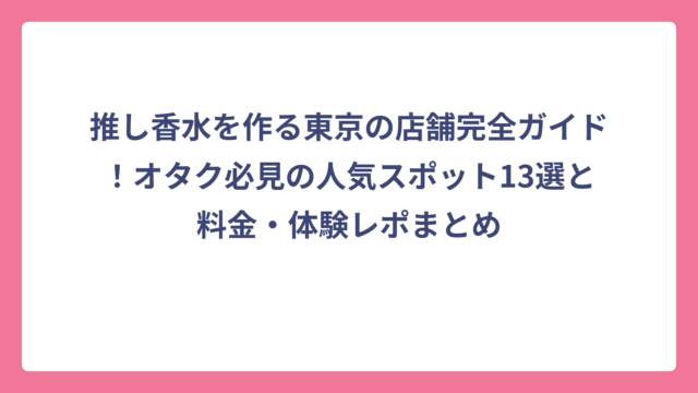 推し香水を作る東京の店舗完全ガイド！オタク必見の人気スポット13選と料金・体験レポまとめ