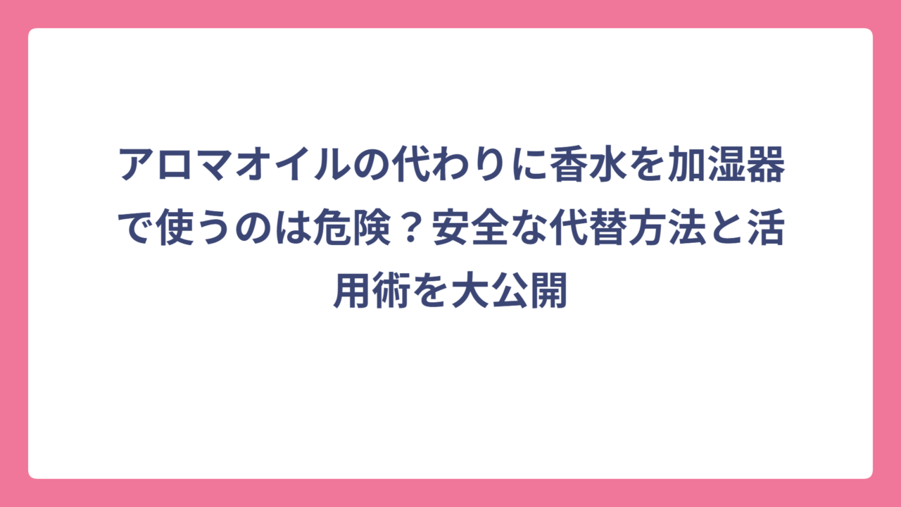 アロマオイルの代わりに香水を加湿器で使うのは危険？安全な代替方法と活用術を大公開