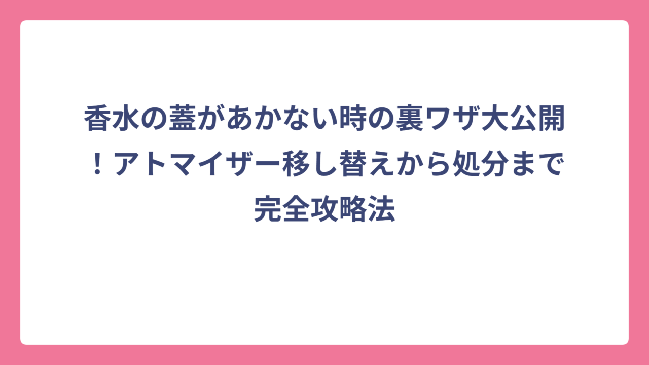 香水の蓋があかない時の裏ワザ大公開！アトマイザー移し替えから処分まで完全攻略法