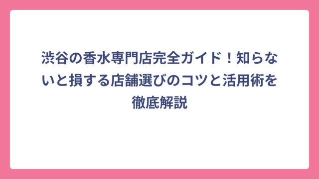 渋谷の香水専門店完全ガイド！知らないと損する店舗選びのコツと活用術を徹底解説
