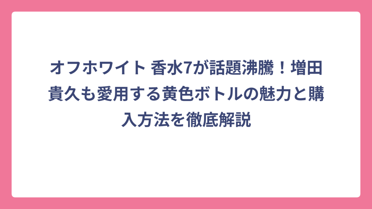 オフホワイト 香水7が話題沸騰！増田貴久も愛用する黄色ボトルの魅力と購入方法を徹底解説