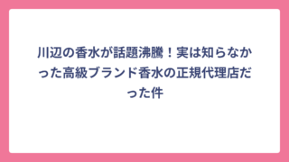 川辺の香水が話題沸騰！実は知らなかった高級ブランド香水の正規代理店だった件