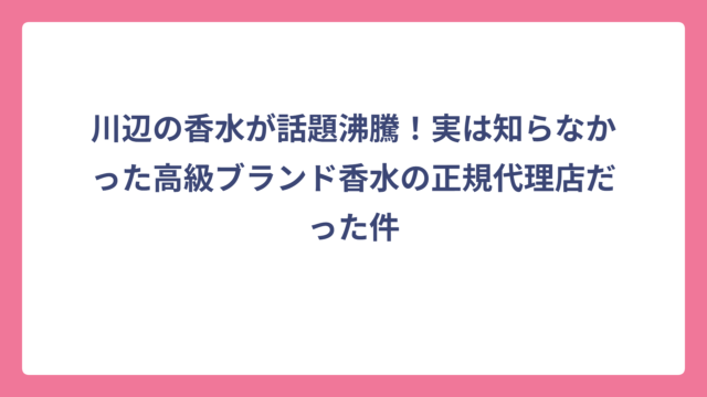 川辺の香水が話題沸騰！実は知らなかった高級ブランド香水の正規代理店だった件