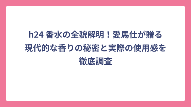 h24 香水の全貌解明！愛馬仕が贈る現代的な香りの秘密と実際の使用感を徹底調査
