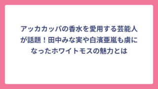 アッカカッパの香水を愛用する芸能人が話題！田中みな実や白濱亜嵐も虜になったホワイトモスの魅力とは
