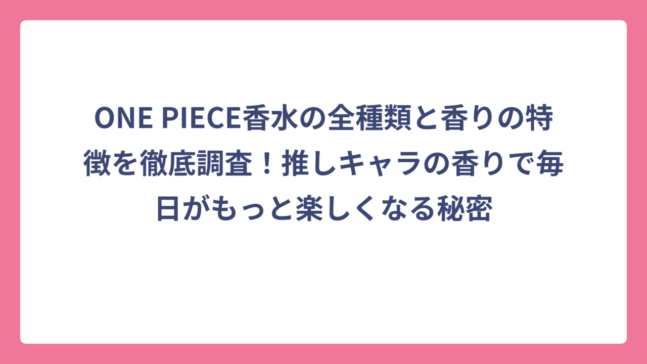 ONE PIECE香水の全種類と香りの特徴を徹底調査！推しキャラの香りで毎日がもっと楽しくなる秘密