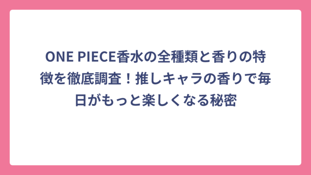ONE PIECE香水の全種類と香りの特徴を徹底調査！推しキャラの香りで毎日がもっと楽しくなる秘密