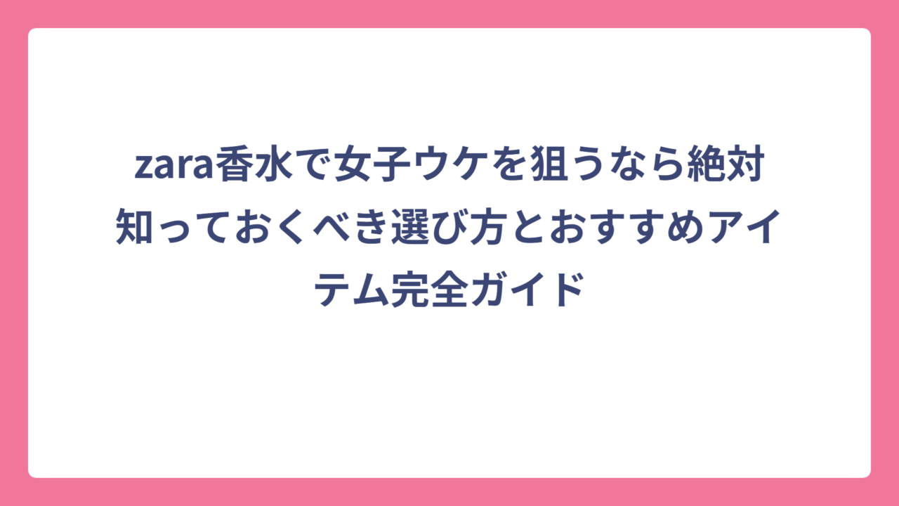 zara香水で女子ウケを狙うなら絶対知っておくべき選び方とおすすめアイテム完全ガイド