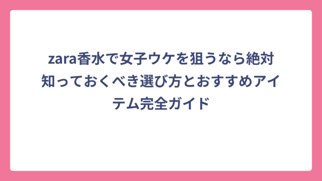 zara香水で女子ウケを狙うなら絶対知っておくべき選び方とおすすめアイテム完全ガイド