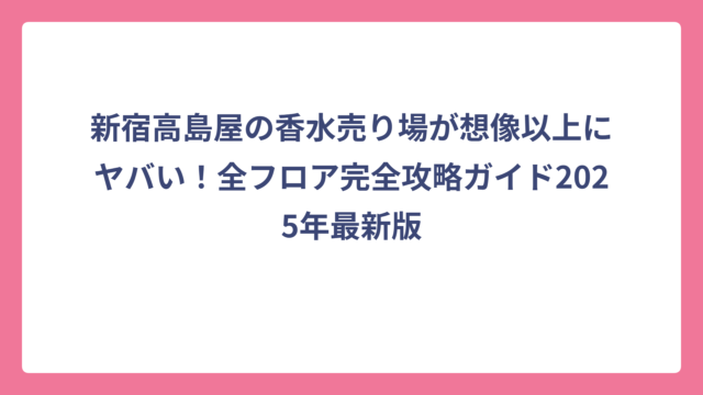新宿高島屋の香水売り場が想像以上にヤバい！全フロア完全攻略ガイド2025年最新版