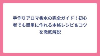 手作りアロマ香水の完全ガイド！初心者でも簡単に作れる本格レシピ＆コツを徹底解説