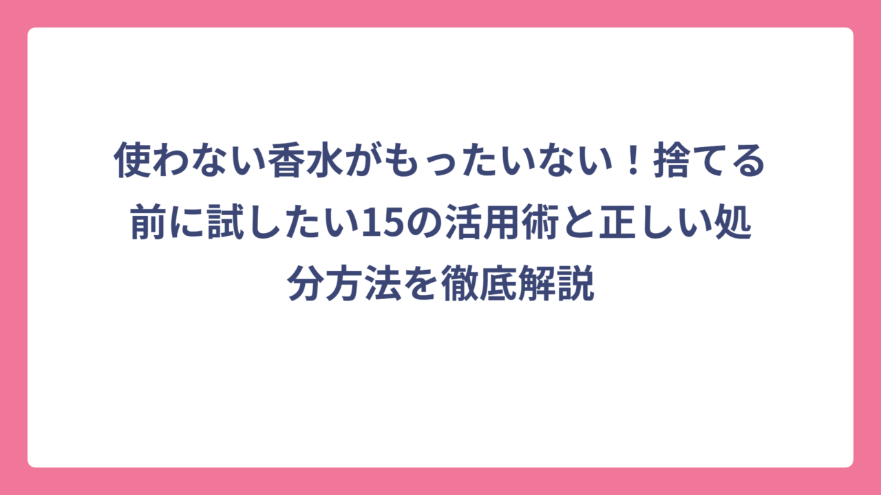 使わない香水がもったいない！捨てる前に試したい15の活用術と正しい処分方法を徹底解説