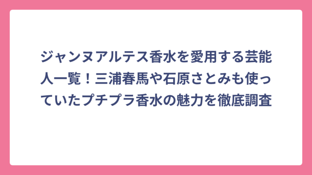 ジャンヌアルテス香水を愛用する芸能人一覧！三浦春馬や石原さとみも使っていたプチプラ香水の魅力を徹底調査