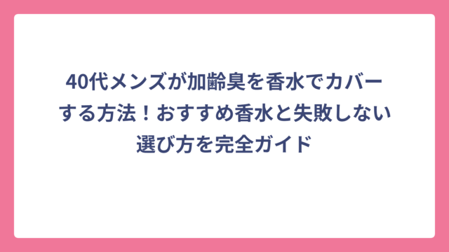40代メンズが加齢臭を香水でカバーする方法！おすすめ香水と失敗しない選び方を完全ガイド