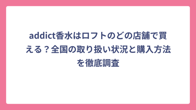 addict香水はロフトのどの店舗で買える？全国の取り扱い状況と購入方法を徹底調査