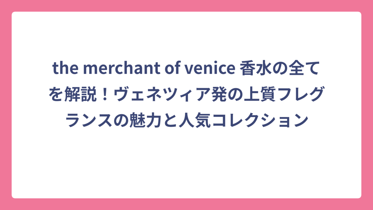 the merchant of venice 香水の全てを解説！ヴェネツィア発の上質フレグランスの魅力と人気コレクション