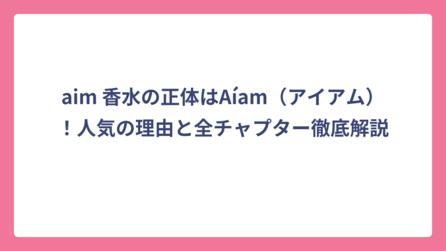 aim 香水の正体はAíam（アイアム）！人気の理由と全チャプター徹底解説