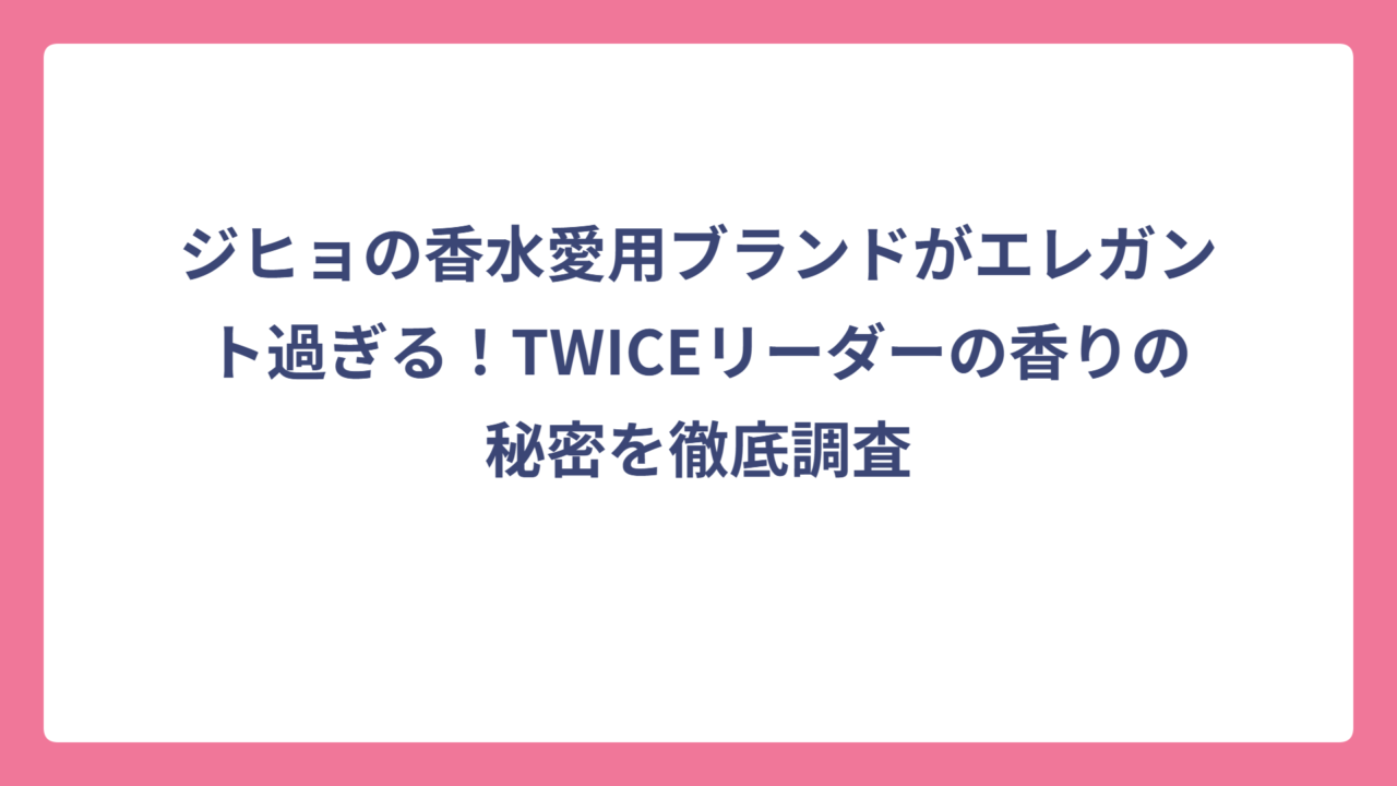 ジヒョの香水愛用ブランドがエレガント過ぎる！TWICEリーダーの香りの秘密を徹底調査