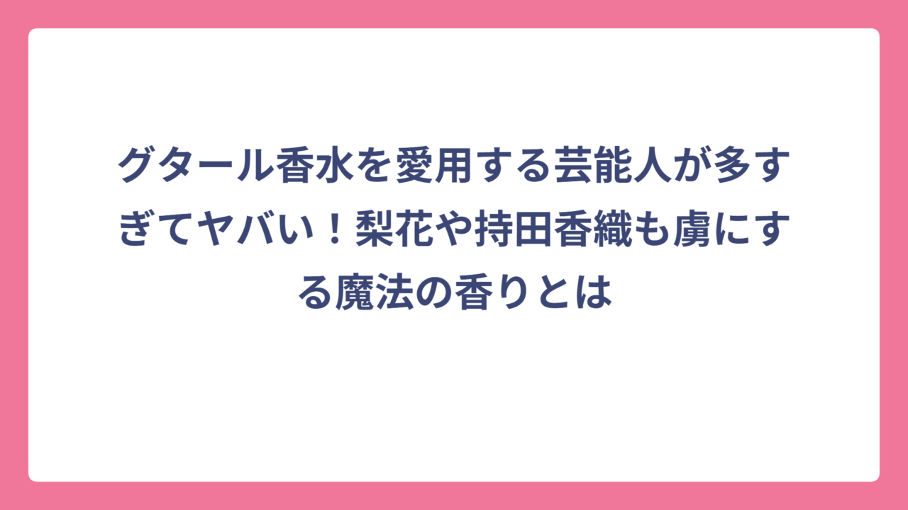 グタール香水を愛用する芸能人が多すぎてヤバい！梨花や持田香織も虜にする魔法の香りとは