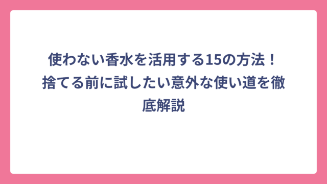 使わない香水を活用する15の方法！捨てる前に試したい意外な使い道を徹底解説