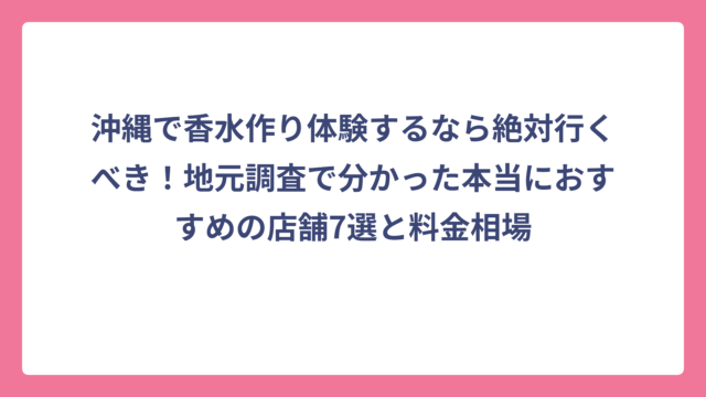 沖縄で香水作り体験するなら絶対行くべき！地元調査で分かった本当におすすめの店舗7選と料金相場