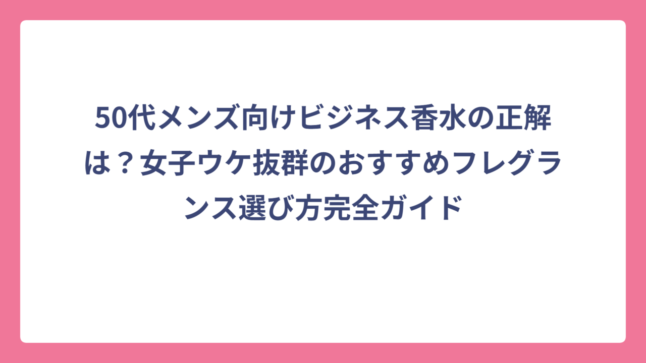 50代メンズ向けビジネス香水の正解は？女子ウケ抜群のおすすめフレグランス選び方完全ガイド