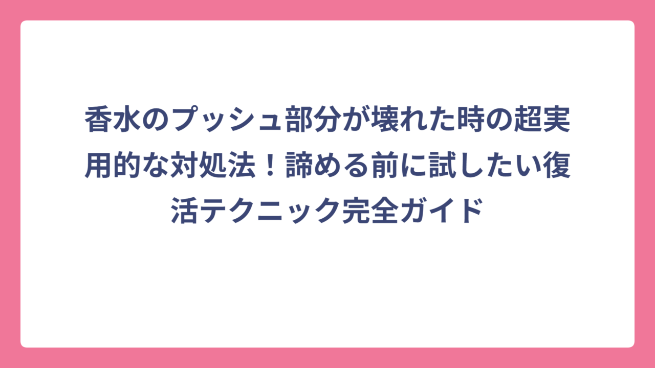 香水のプッシュ部分が壊れた時の超実用的な対処法！諦める前に試したい復活テクニック完全ガイド