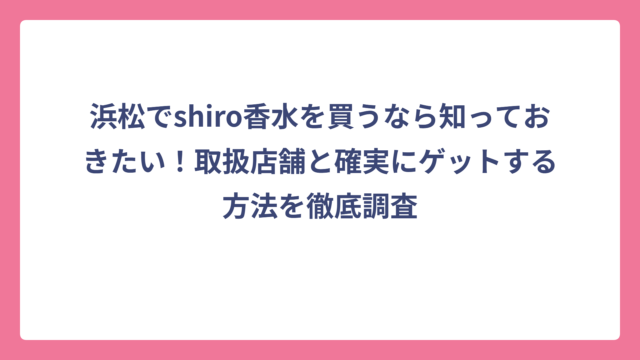浜松でshiro香水を買うなら知っておきたい！取扱店舗と確実にゲットする方法を徹底調査