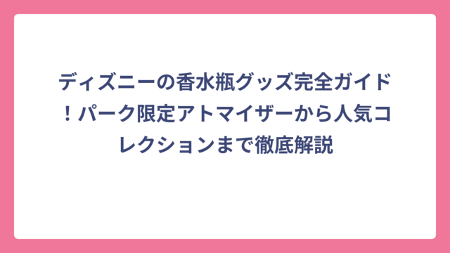 ディズニーの香水瓶グッズ完全ガイド！パーク限定アトマイザーから人気コレクションまで徹底解説