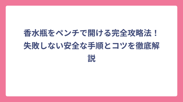 香水瓶をペンチで開ける完全攻略法！失敗しない安全な手順とコツを徹底解説