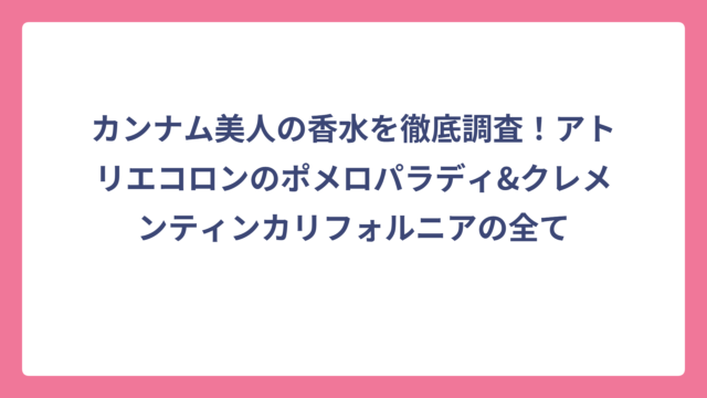 カンナム美人の香水を徹底調査！アトリエコロンのポメロパラディ&クレメンティンカリフォルニアの全て