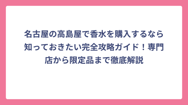 名古屋の高島屋で香水を購入するなら知っておきたい完全攻略ガイド！専門店から限定品まで徹底解説