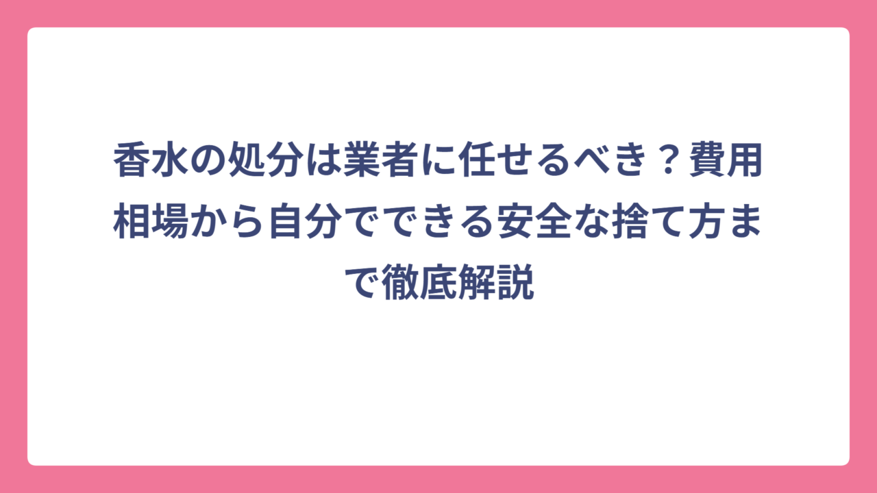 香水の処分は業者に任せるべき？費用相場から自分でできる安全な捨て方まで徹底解説