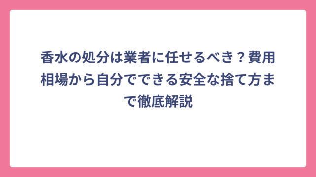 香水の処分は業者に任せるべき？費用相場から自分でできる安全な捨て方まで徹底解説