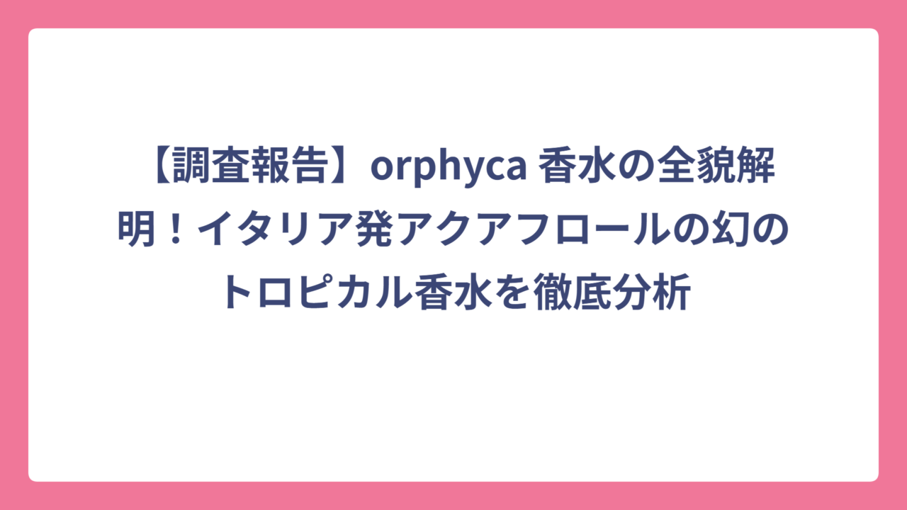 【調査報告】orphyca 香水の全貌解明！イタリア発アクアフロールの幻のトロピカル香水を徹底分析