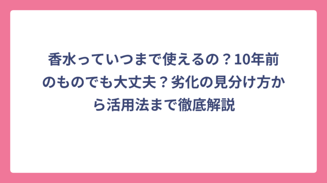 香水っていつまで使えるの？10年前のものでも大丈夫？劣化の見分け方から活用法まで徹底解説