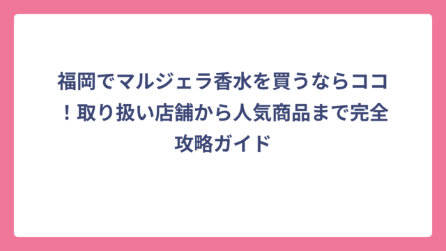 福岡でマルジェラ香水を買うならココ！取り扱い店舗から人気商品まで完全攻略ガイド