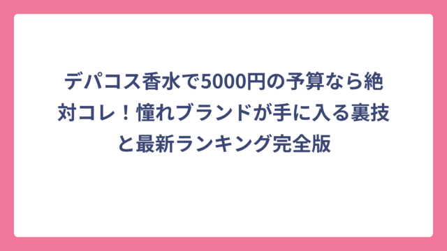 デパコス香水で5000円の予算なら絶対コレ！憧れブランドが手に入る裏技と最新ランキング完全版