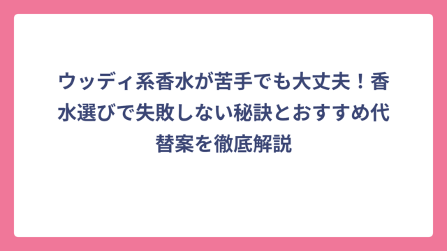 ウッディ系香水が苦手でも大丈夫！香水選びで失敗しない秘訣とおすすめ代替案を徹底解説