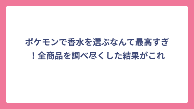 ポケモンで香水を選ぶなんて最高すぎ！全商品を調べ尽くした結果がこれ