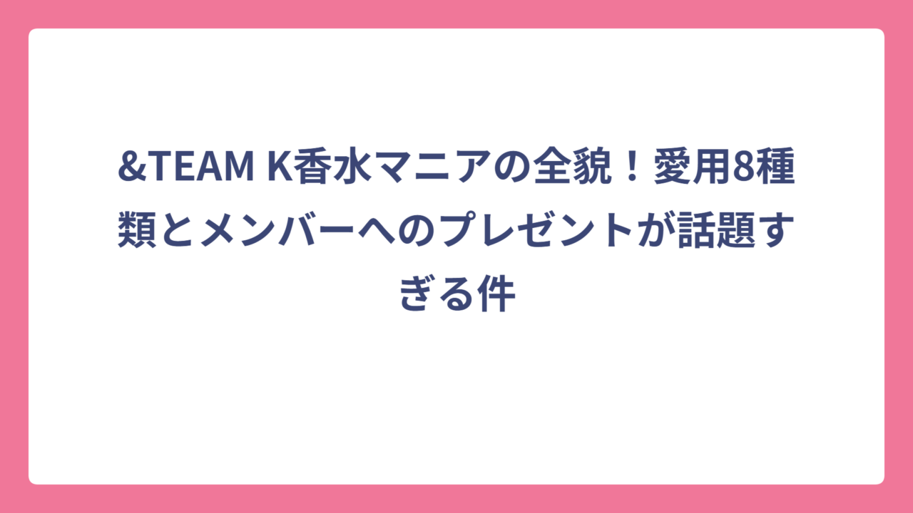 &TEAM K香水マニアの全貌！愛用8種類とメンバーへのプレゼントが話題すぎる件