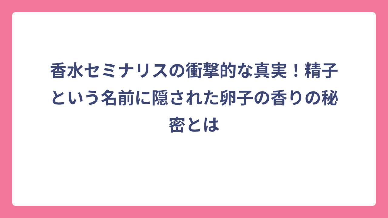 香水セミナリスの衝撃的な真実！精子という名前に隠された卵子の香りの秘密とは