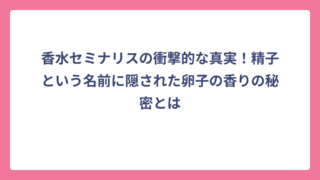香水セミナリスの衝撃的な真実！精子という名前に隠された卵子の香りの秘密とは