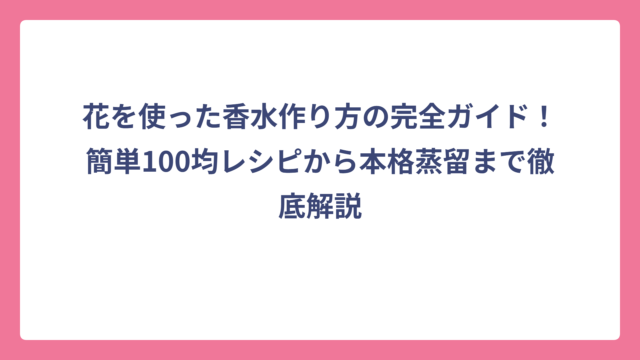 花を使った香水作り方の完全ガイド！簡単100均レシピから本格蒸留まで徹底解説