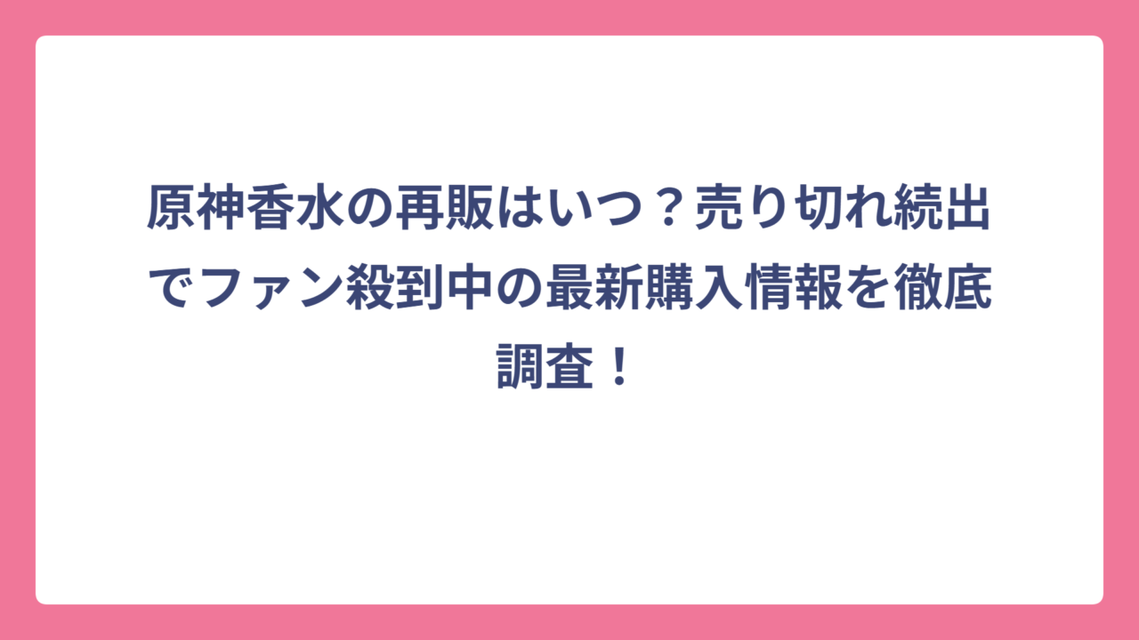 原神香水の再販はいつ？売り切れ続出でファン殺到中の最新購入情報を徹底調査！