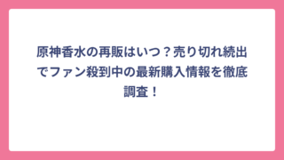 原神香水の再販はいつ？売り切れ続出でファン殺到中の最新購入情報を徹底調査！