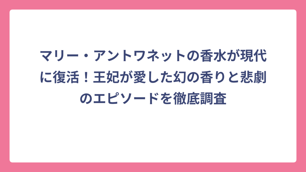 マリー・アントワネットの香水が現代に復活！王妃が愛した幻の香りと悲劇のエピソードを徹底調査